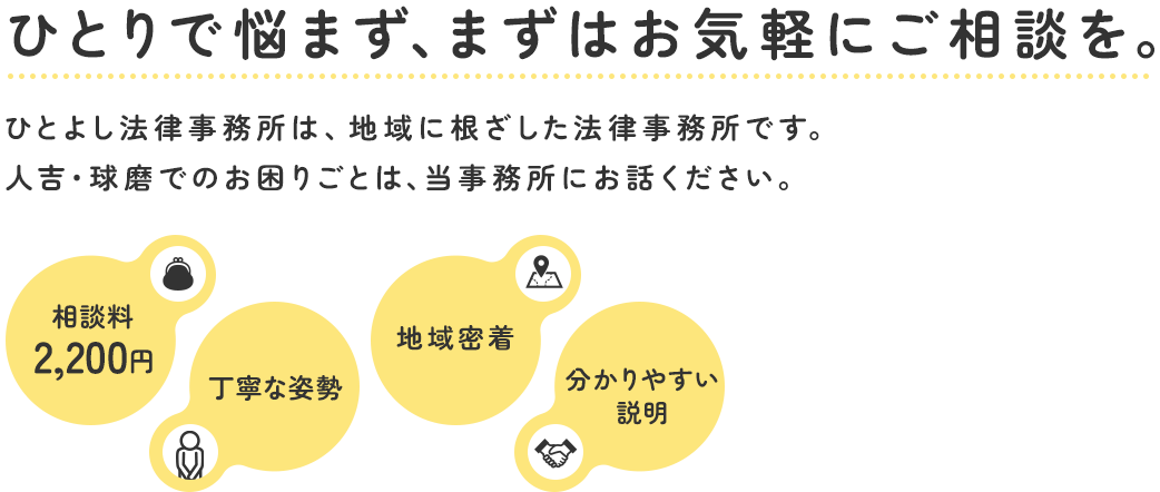 ひとりで悩まず、まずはお気軽にご相談を。ひとよし法律事務所は、地域に根ざした法律事務所です。人吉・球磨でのお困りごとは、当事務所にお話ください。相談料2,200円 丁寧な姿勢 地域密着 分かりやすい説明